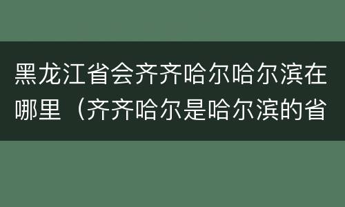 黑龙江省会齐齐哈尔哈尔滨在哪里（齐齐哈尔是哈尔滨的省会么）