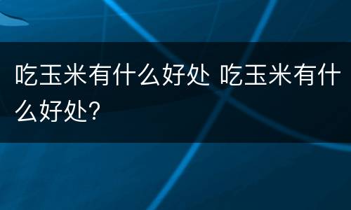 吃玉米有什么好处 吃玉米有什么好处?