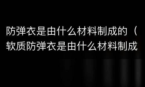 防弹衣是由什么材料制成的（软质防弹衣是由什么材料制成的）