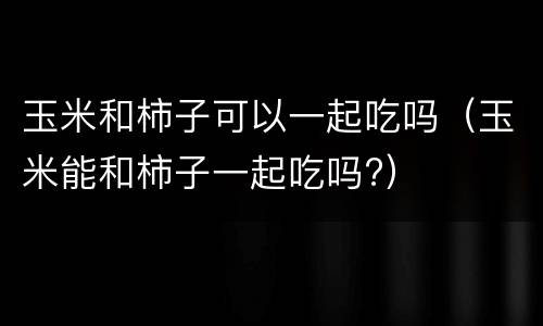 玉米和柿子可以一起吃吗（玉米能和柿子一起吃吗?）