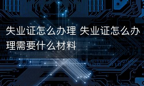 失业证怎么办理 失业证怎么办理需要什么材料
