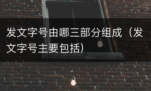 发文字号由哪三部分组成（发文字号主要包括）