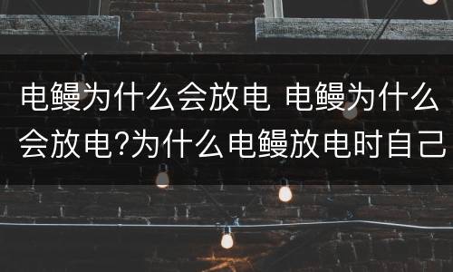 电鳗为什么会放电 电鳗为什么会放电?为什么电鳗放电时自己不会触电?