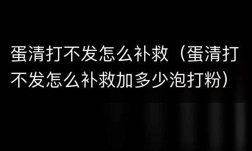 蛋清打不发怎么补救（蛋清打不发怎么补救加多少泡打粉）