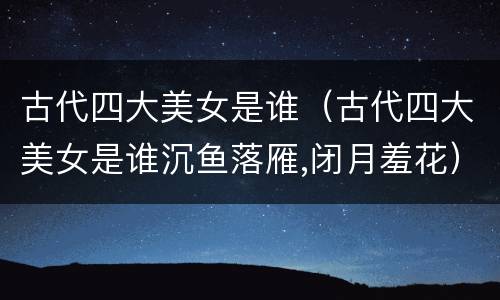 古代四大美女是谁（古代四大美女是谁沉鱼落雁,闭月羞花）