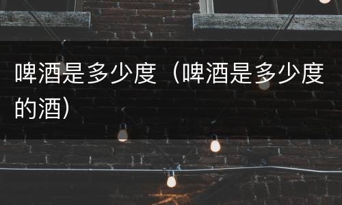 啤酒是多少度（啤酒是多少度的酒）