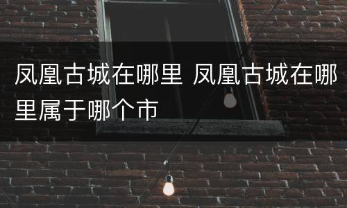 凤凰古城在哪里 凤凰古城在哪里属于哪个市