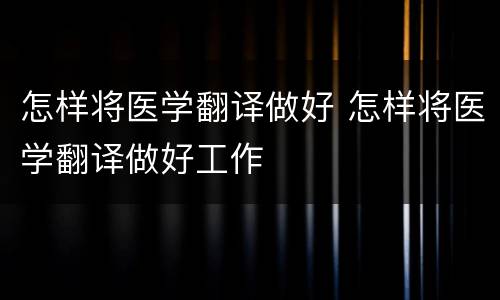 怎样将医学翻译做好 怎样将医学翻译做好工作
