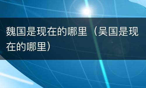 魏国是现在的哪里（吴国是现在的哪里）