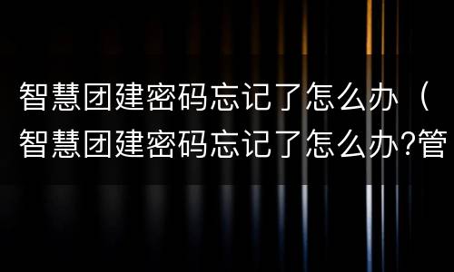 智慧团建密码忘记了怎么办（智慧团建密码忘记了怎么办?管理员是谁）