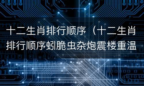 十二生肖排行顺序（十二生肖排行顺序蚓脆虫杂炮震楼重温旧梦故里静）