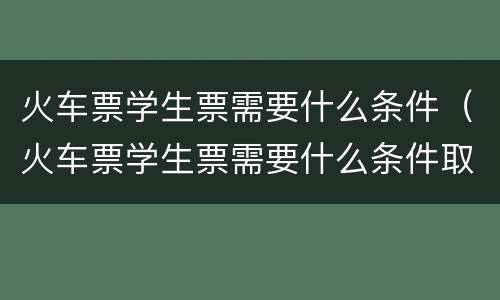 火车票学生票需要什么条件（火车票学生票需要什么条件取票）