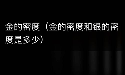 金的密度（金的密度和银的密度是多少）