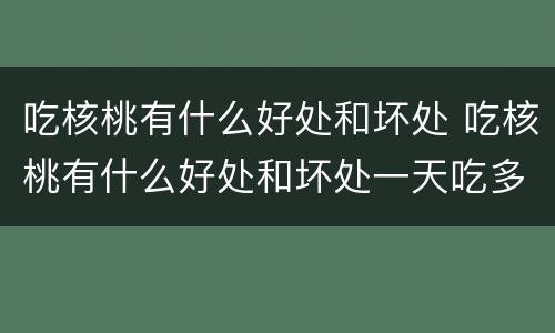 吃核桃有什么好处和坏处 吃核桃有什么好处和坏处一天吃多少合适