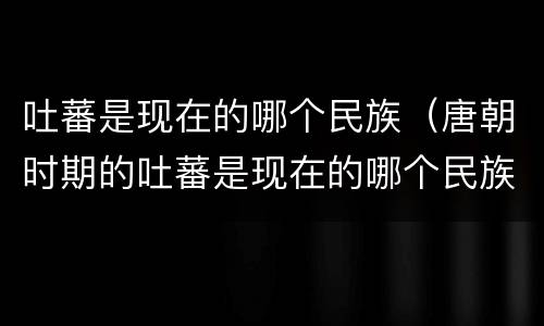 吐蕃是现在的哪个民族（唐朝时期的吐蕃是现在的哪个民族）