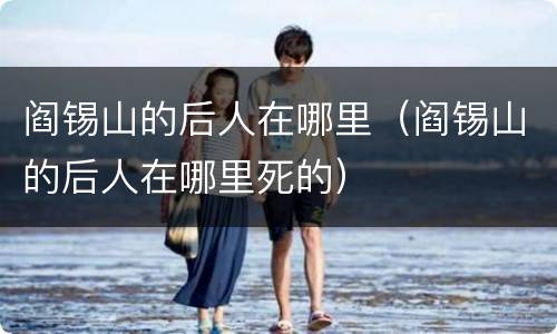 阎锡山的后人在哪里（阎锡山的后人在哪里死的）