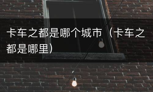 卡车之都是哪个城市（卡车之都是哪里）