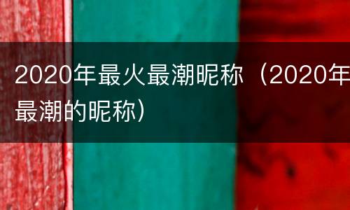 2020年最火最潮昵称（2020年最潮的昵称）