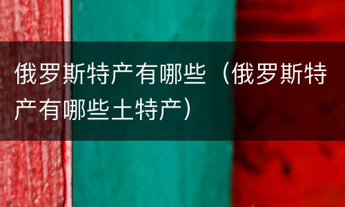 俄罗斯特产有哪些（俄罗斯特产有哪些土特产）