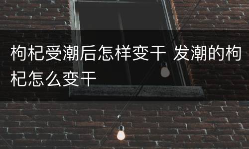 枸杞受潮后怎样变干 发潮的枸杞怎么变干