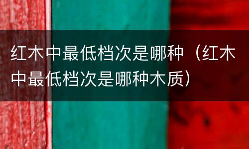 红木中最低档次是哪种（红木中最低档次是哪种木质）