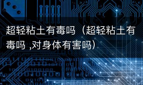 超轻粘土有毒吗（超轻粘土有毒吗 ,对身体有害吗）