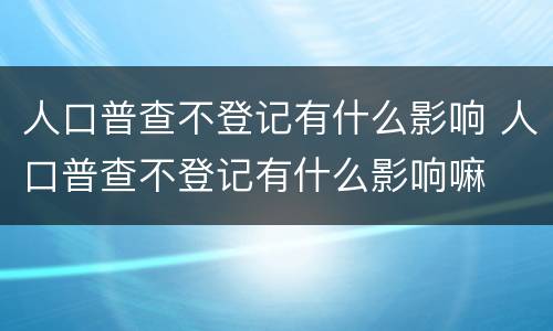 人口普查不登记有什么影响 人口普查不登记有什么影响嘛