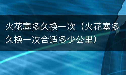火花塞多久换一次（火花塞多久换一次合适多少公里）