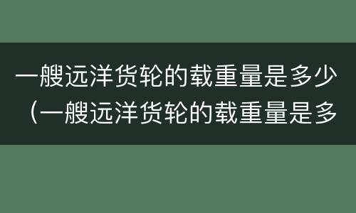 一艘远洋货轮的载重量是多少（一艘远洋货轮的载重量是多少公斤）