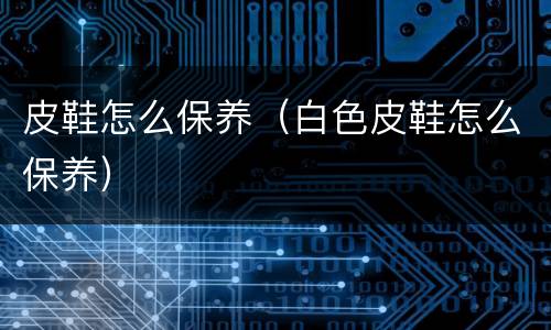 皮鞋怎么保养（白色皮鞋怎么保养）