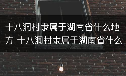 十八洞村隶属于湖南省什么地方 十八洞村隶属于湖南省什么地方属纯苗聚居区