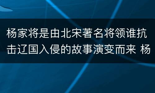 杨家将是由北宋著名将领谁抗击辽国入侵的故事演变而来 杨家将是由谁的故事演变而来