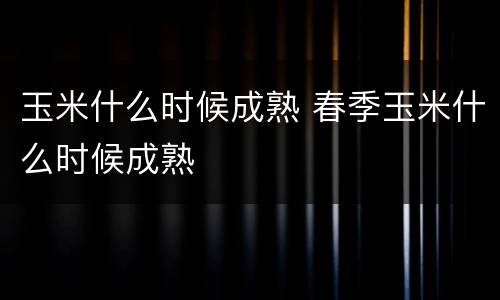 玉米什么时候成熟 春季玉米什么时候成熟