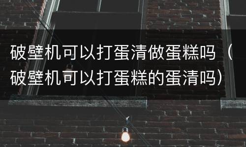 破壁机可以打蛋清做蛋糕吗（破壁机可以打蛋糕的蛋清吗）