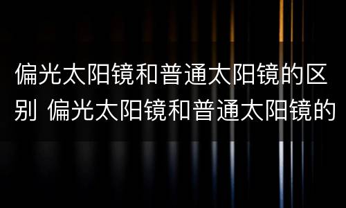 偏光太阳镜和普通太阳镜的区别 偏光太阳镜和普通太阳镜的区别价格