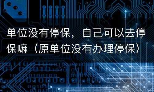 单位没有停保，自己可以去停保嘛（原单位没有办理停保）