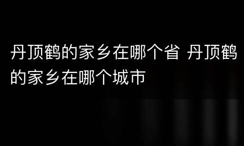 丹顶鹤的家乡在哪个省 丹顶鹤的家乡在哪个城市