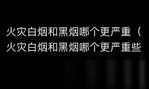 火灾白烟和黑烟哪个更严重（火灾白烟和黑烟哪个更严重些）