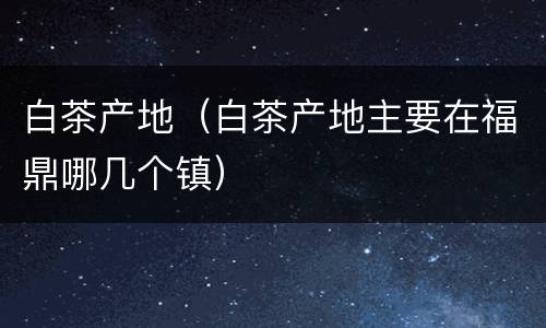 白茶产地（白茶产地主要在福鼎哪几个镇）