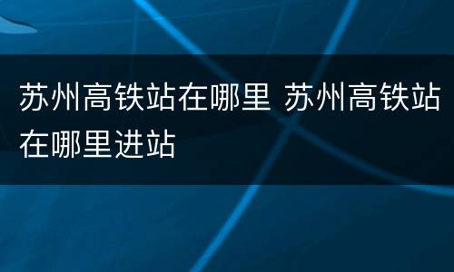苏州高铁站在哪里 苏州高铁站在哪里进站