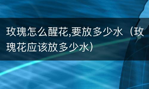 玫瑰怎么醒花,要放多少水（玫瑰花应该放多少水）
