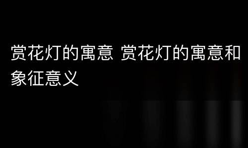 赏花灯的寓意 赏花灯的寓意和象征意义