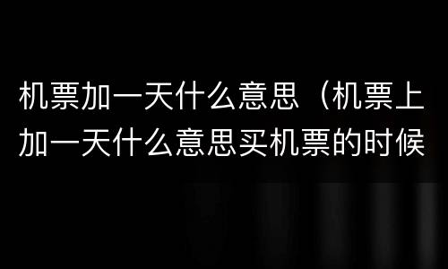 机票加一天什么意思（机票上加一天什么意思买机票的时候）