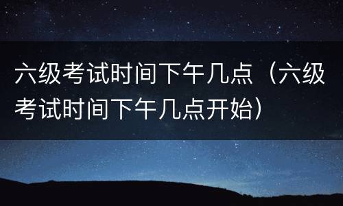 六级考试时间下午几点（六级考试时间下午几点开始）