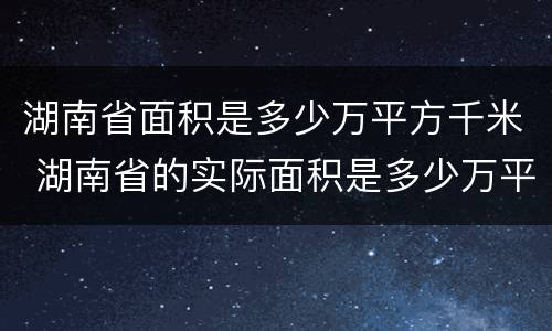 湖南省面积是多少万平方千米 湖南省的实际面积是多少万平方千米