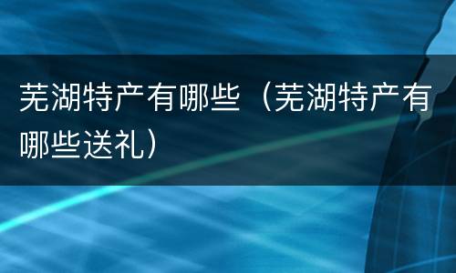 芜湖特产有哪些（芜湖特产有哪些送礼）