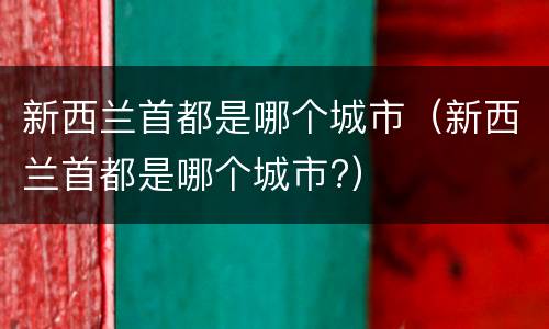 新西兰首都是哪个城市（新西兰首都是哪个城市?）