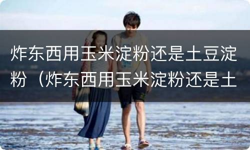 炸东西用玉米淀粉还是土豆淀粉（炸东西用玉米淀粉还是土豆淀粉好吃）