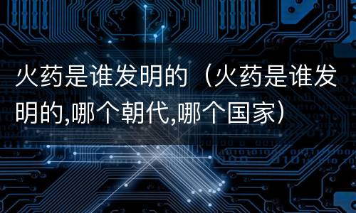 火药是谁发明的（火药是谁发明的,哪个朝代,哪个国家）