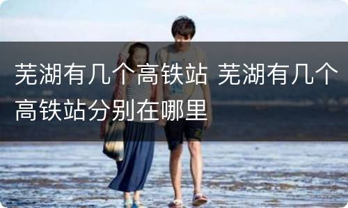 芜湖有几个高铁站 芜湖有几个高铁站分别在哪里